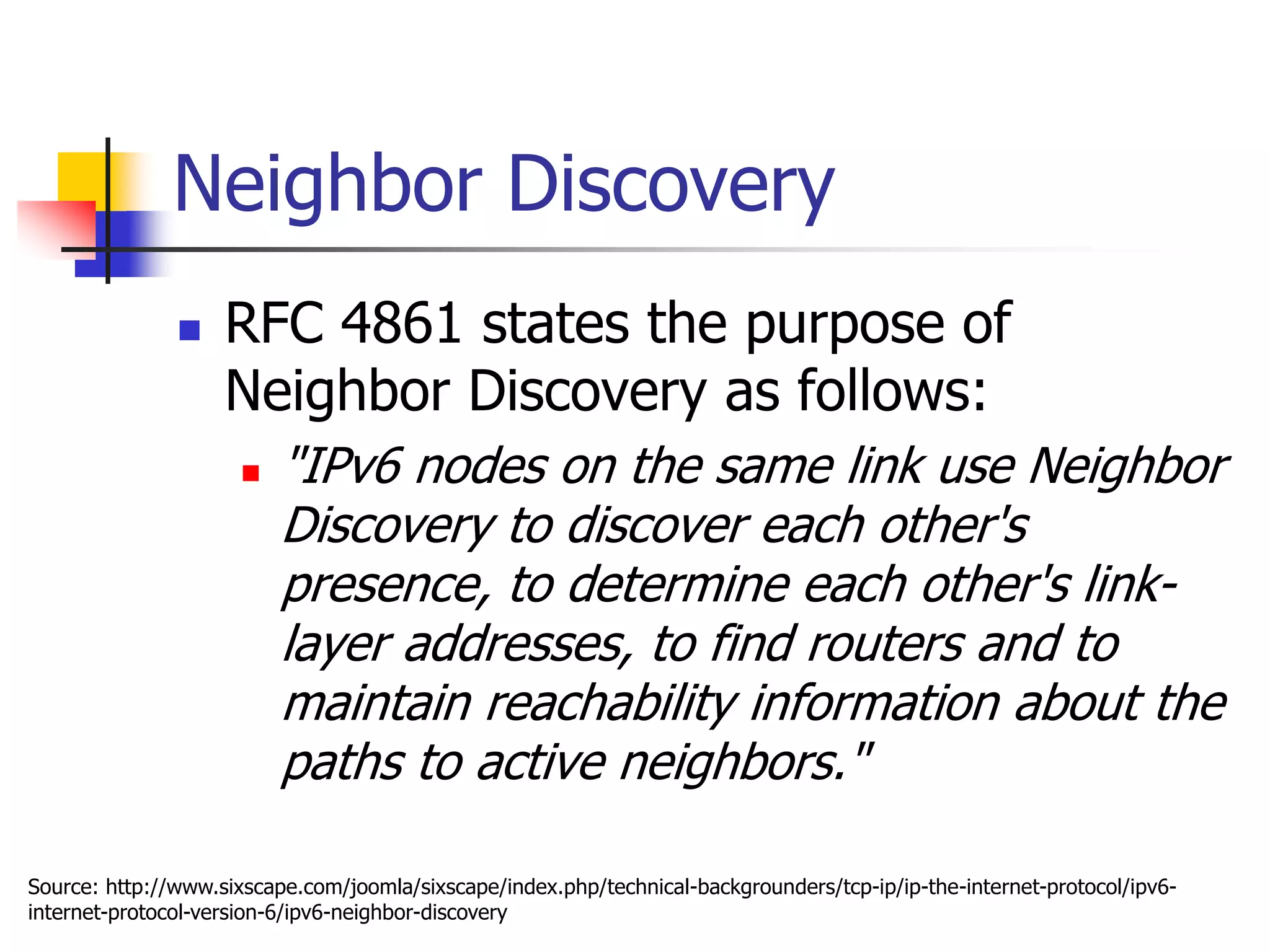 INFT3007
Neighbor Discovery
 RFC 4861 states the purpose of
Neighbor Discovery as follows:
 "IPv6 nodes on the same link use Neighbor
Discovery to discover each other's
presence, to determine each other's link-
layer addresses, to find routers and to
maintain reachability information about the
paths to active neighbors."
Source: http://www.sixscape.com/joomla/sixscape/index.php/technical-backgrounders/tcp-ip/ip-the-internet-protocol/ipv6-
internet-protocol-version-6/ipv6-neighbor-discovery
 