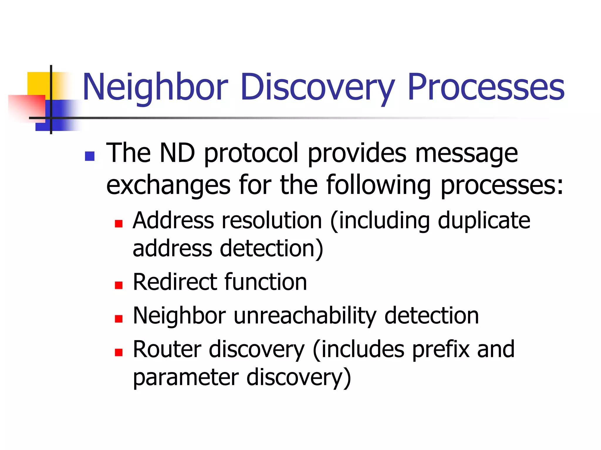 INFT3007
Neighbor Discovery Processes
 The ND protocol provides message
exchanges for the following processes:
 Address resolution (including duplicate
address detection)
 Redirect function
 Neighbor unreachability detection
 Router discovery (includes prefix and
parameter discovery)
 