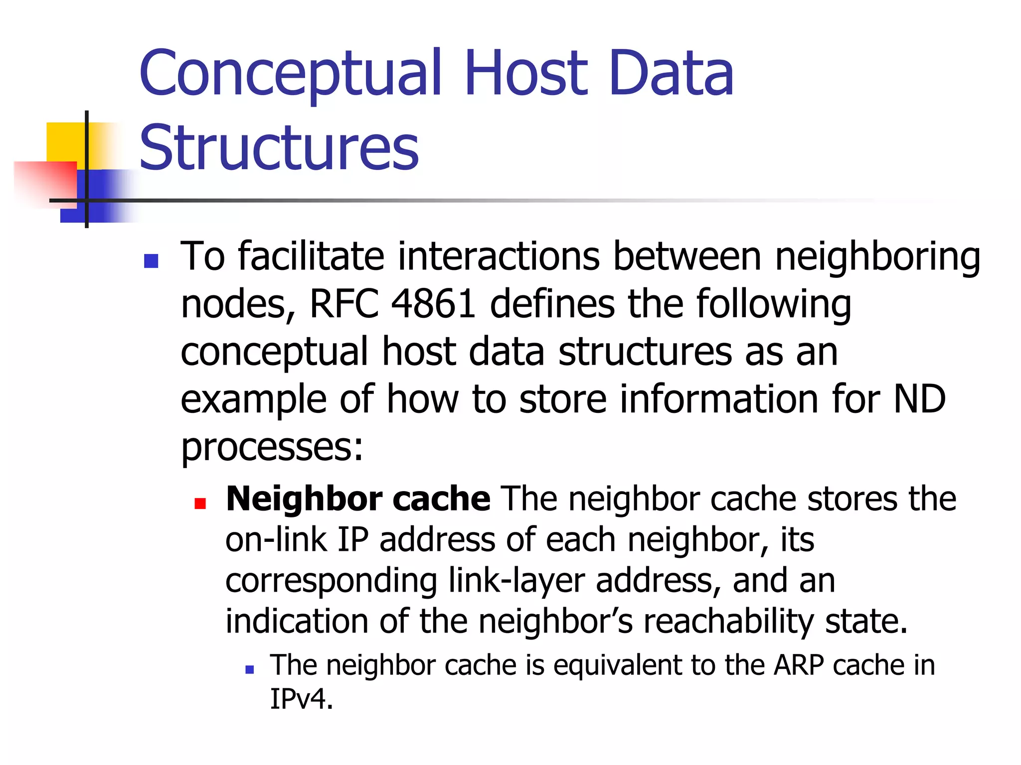 INFT3007
Conceptual Host Data
Structures
 To facilitate interactions between neighboring
nodes, RFC 4861 defines the following
conceptual host data structures as an
example of how to store information for ND
processes:
 Neighbor cache The neighbor cache stores the
on-link IP address of each neighbor, its
corresponding link-layer address, and an
indication of the neighbor’s reachability state.
 The neighbor cache is equivalent to the ARP cache in
IPv4.
 