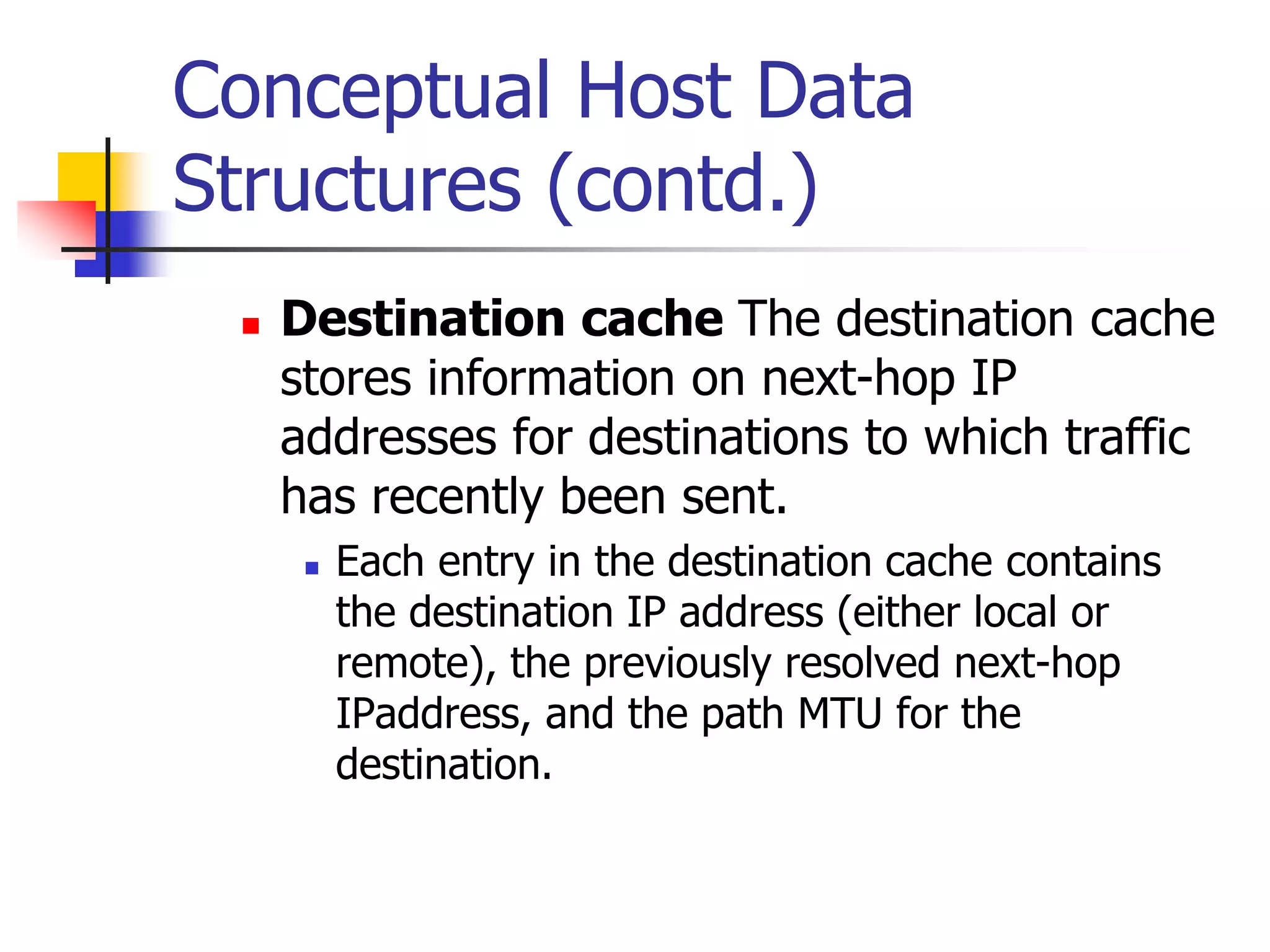 INFT3007
Conceptual Host Data
Structures (contd.)
 Destination cache The destination cache
stores information on next-hop IP
addresses for destinations to which traffic
has recently been sent.
 Each entry in the destination cache contains
the destination IP address (either local or
remote), the previously resolved next-hop
IPaddress, and the path MTU for the
destination.
 