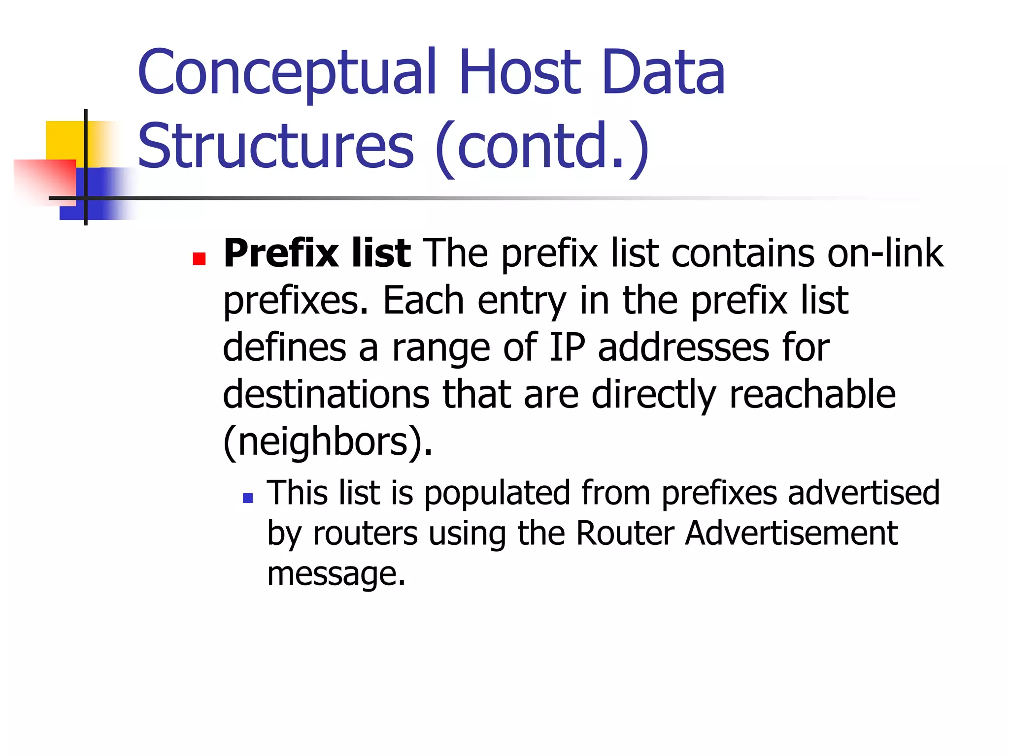 INFT3007
Conceptual Host Data
Structures (contd.)
 Prefix list The prefix list contains on-link
prefixes. Each entry in the prefix list
defines a range of IP addresses for
destinations that are directly reachable
(neighbors).
 This list is populated from prefixes advertised
by routers using the Router Advertisement
message.
 