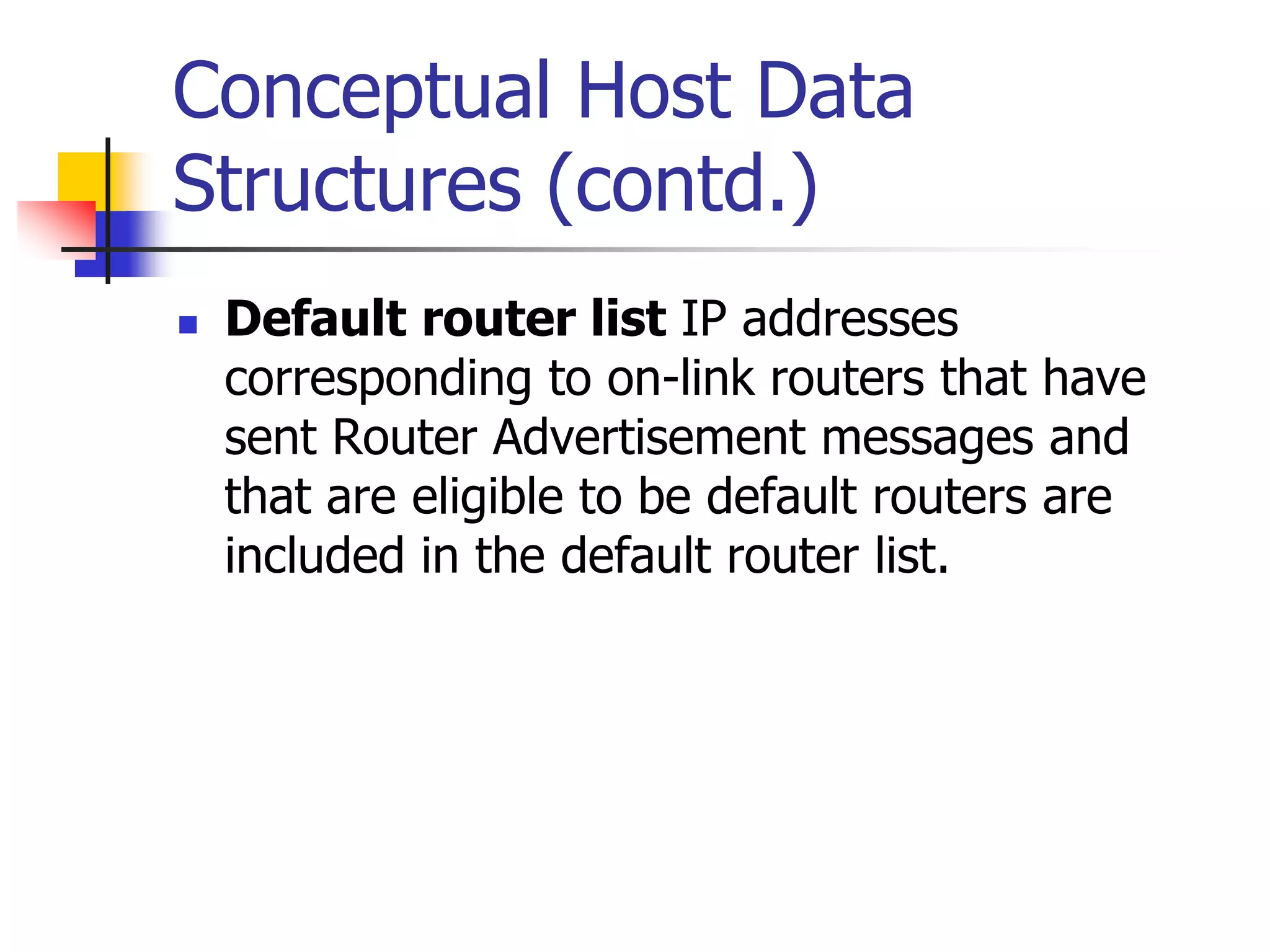 INFT3007
Conceptual Host Data
Structures (contd.)
 Default router list IP addresses
corresponding to on-link routers that have
sent Router Advertisement messages and
that are eligible to be default routers are
included in the default router list.
 