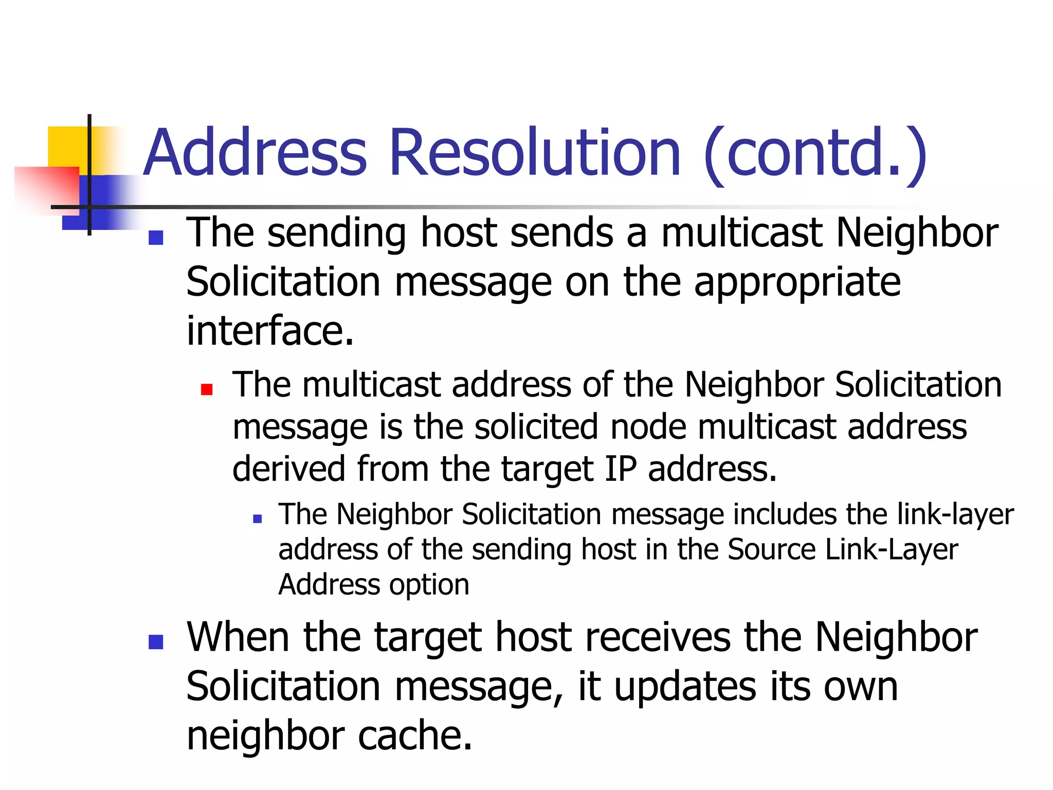INFT3007
Address Resolution (contd.)
 The sending host sends a multicast Neighbor
Solicitation message on the appropriate
interface.
 The multicast address of the Neighbor Solicitation
message is the solicited node multicast address
derived from the target IP address.
 The Neighbor Solicitation message includes the link-layer
address of the sending host in the Source Link-Layer
Address option
 When the target host receives the Neighbor
Solicitation message, it updates its own
neighbor cache.
 