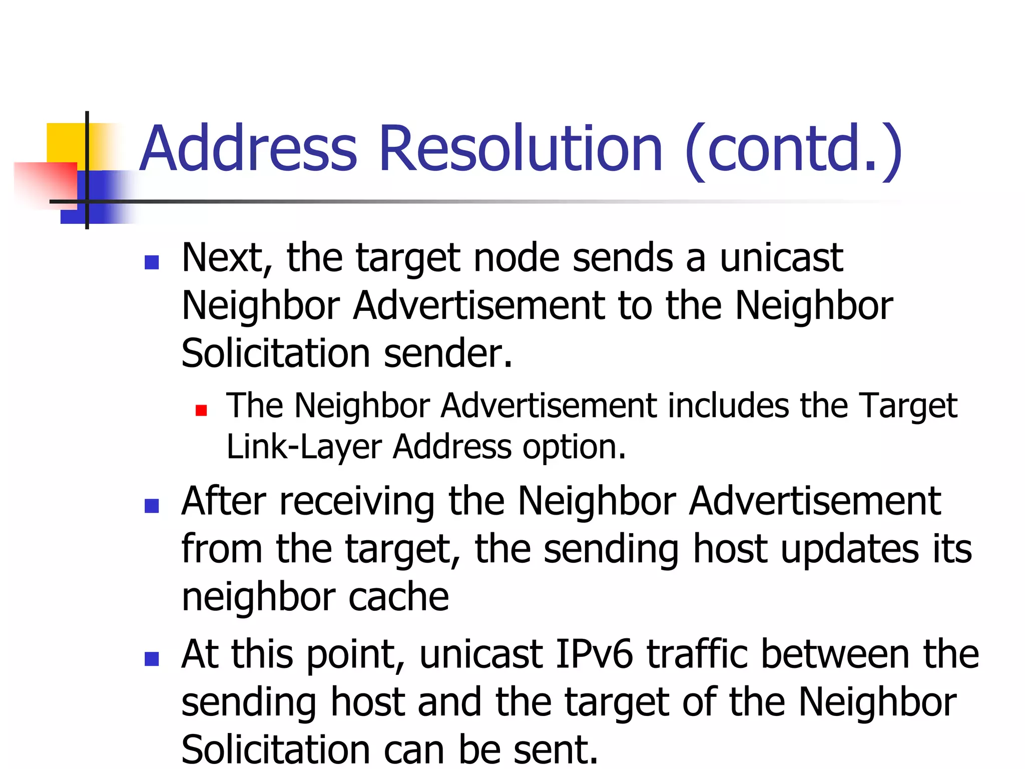 INFT3007
Address Resolution (contd.)
 Next, the target node sends a unicast
Neighbor Advertisement to the Neighbor
Solicitation sender.
 The Neighbor Advertisement includes the Target
Link-Layer Address option.
 After receiving the Neighbor Advertisement
from the target, the sending host updates its
neighbor cache
 At this point, unicast IPv6 traffic between the
sending host and the target of the Neighbor
Solicitation can be sent.
 