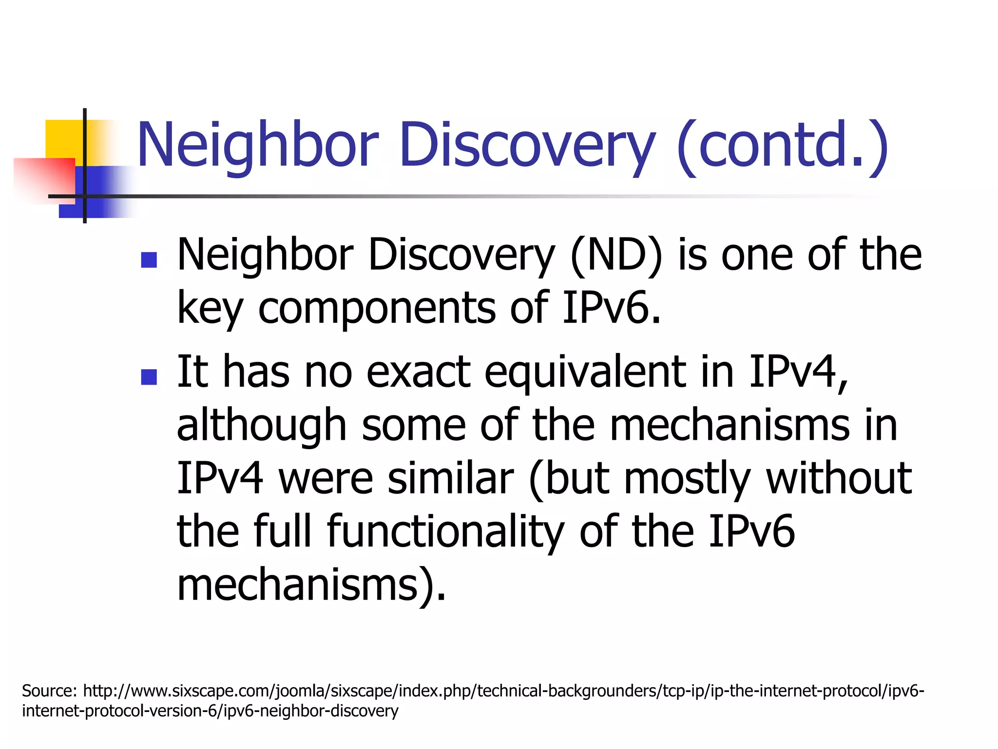 INFT3007
Neighbor Discovery (contd.)
 Neighbor Discovery (ND) is one of the
key components of IPv6.
 It has no exact equivalent in IPv4,
although some of the mechanisms in
IPv4 were similar (but mostly without
the full functionality of the IPv6
mechanisms).
Source: http://www.sixscape.com/joomla/sixscape/index.php/technical-backgrounders/tcp-ip/ip-the-internet-protocol/ipv6-
internet-protocol-version-6/ipv6-neighbor-discovery
 