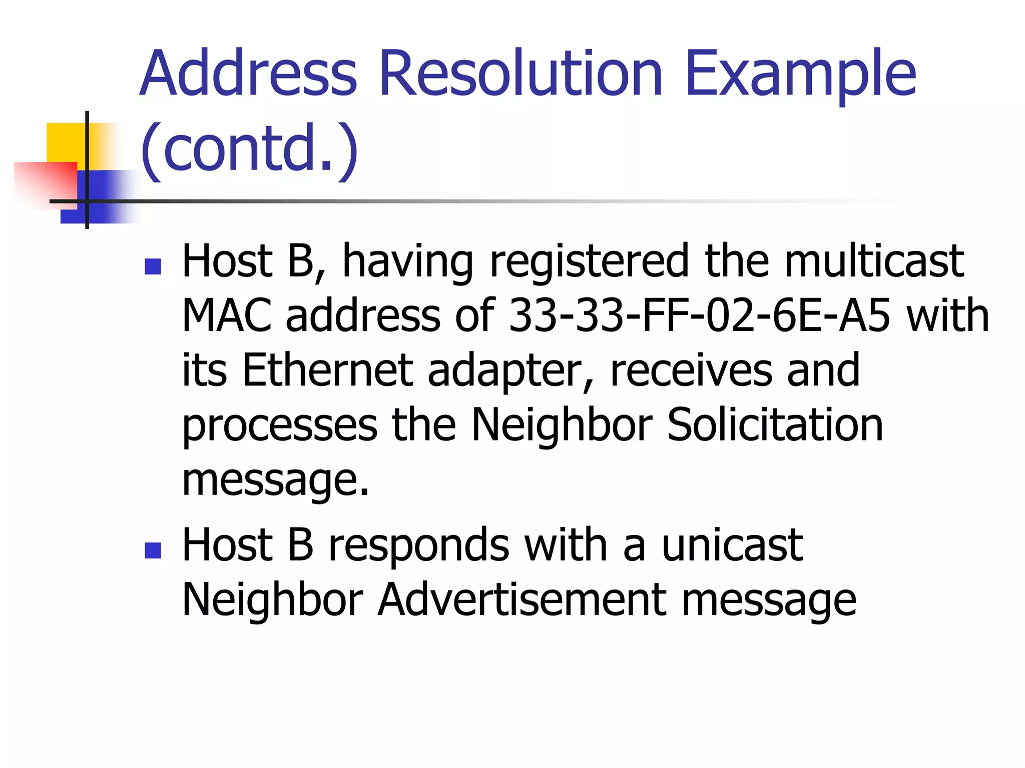 INFT3007
Address Resolution Example
(contd.)
 Host B, having registered the multicast
MAC address of 33-33-FF-02-6E-A5 with
its Ethernet adapter, receives and
processes the Neighbor Solicitation
message.
 Host B responds with a unicast
Neighbor Advertisement message
 