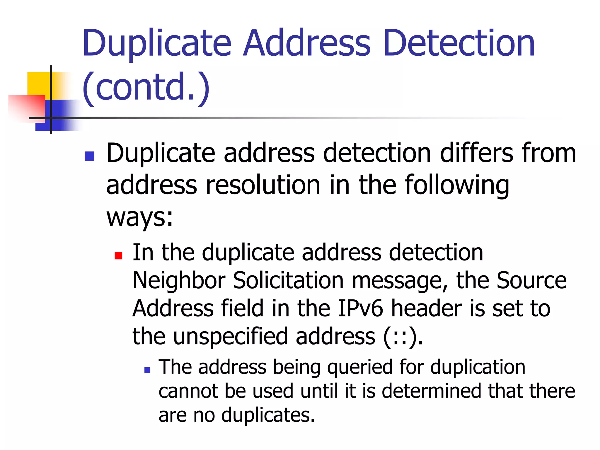 INFT3007
Duplicate Address Detection
(contd.)
 Duplicate address detection differs from
address resolution in the following
ways:
 In the duplicate address detection
Neighbor Solicitation message, the Source
Address field in the IPv6 header is set to
the unspecified address (::).
 The address being queried for duplication
cannot be used until it is determined that there
are no duplicates.
 