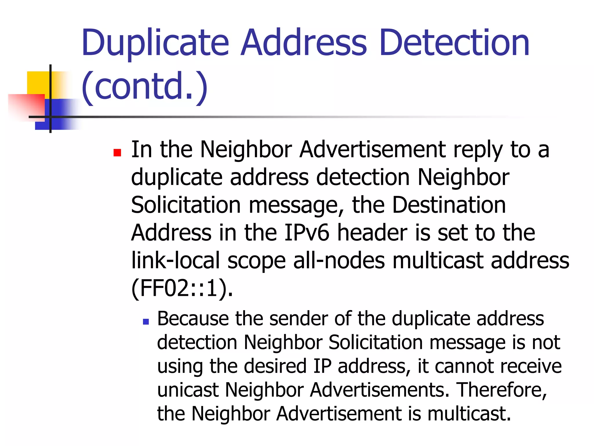 INFT3007
Duplicate Address Detection
(contd.)
 In the Neighbor Advertisement reply to a
duplicate address detection Neighbor
Solicitation message, the Destination
Address in the IPv6 header is set to the
link-local scope all-nodes multicast address
(FF02::1).
 Because the sender of the duplicate address
detection Neighbor Solicitation message is not
using the desired IP address, it cannot receive
unicast Neighbor Advertisements. Therefore,
the Neighbor Advertisement is multicast.
 
