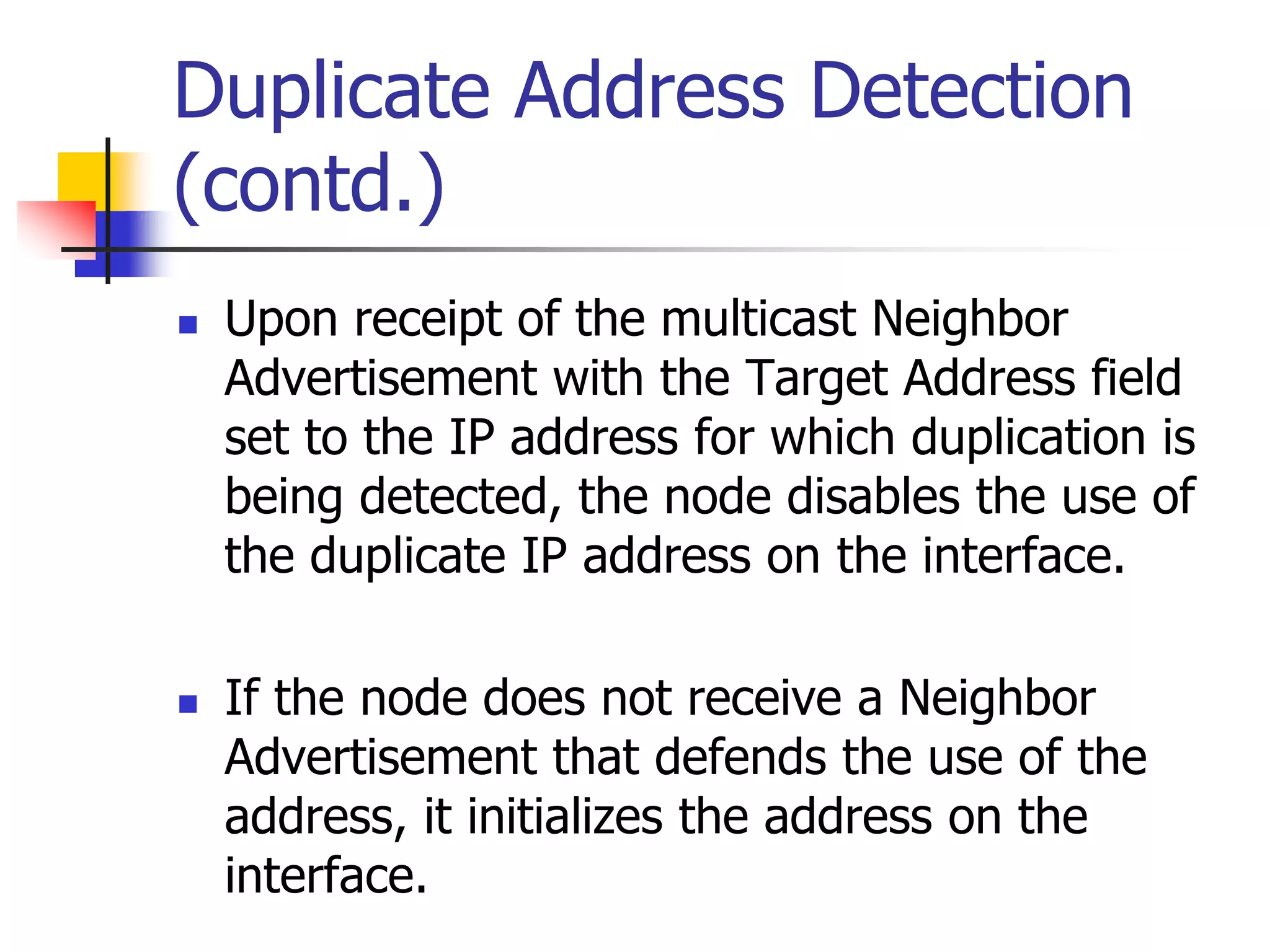 INFT3007
Duplicate Address Detection
(contd.)
 Upon receipt of the multicast Neighbor
Advertisement with the Target Address field
set to the IP address for which duplication is
being detected, the node disables the use of
the duplicate IP address on the interface.
 If the node does not receive a Neighbor
Advertisement that defends the use of the
address, it initializes the address on the
interface.
 