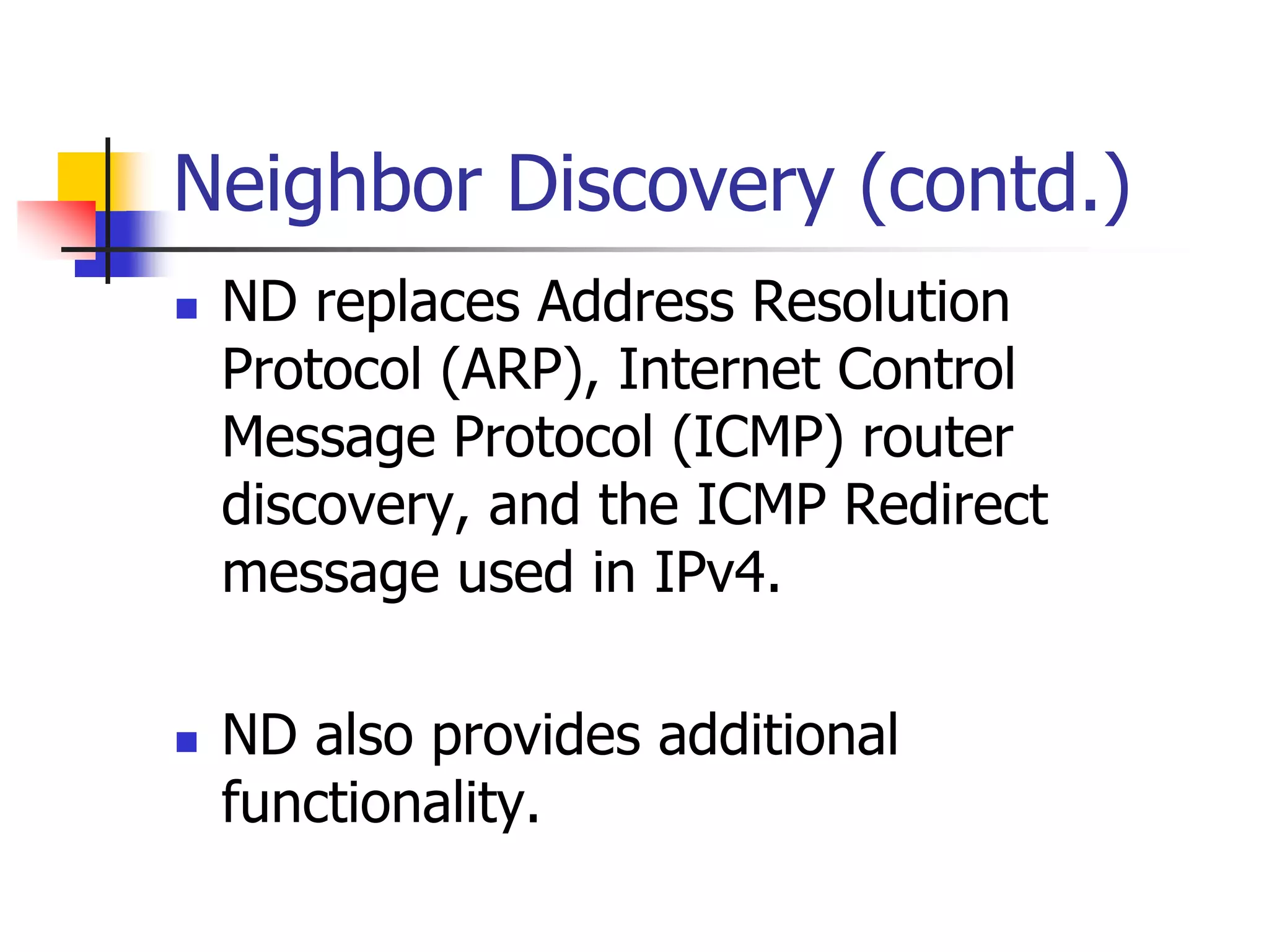 INFT3007
Neighbor Discovery (contd.)
 ND replaces Address Resolution
Protocol (ARP), Internet Control
Message Protocol (ICMP) router
discovery, and the ICMP Redirect
message used in IPv4.
 ND also provides additional
functionality.
 