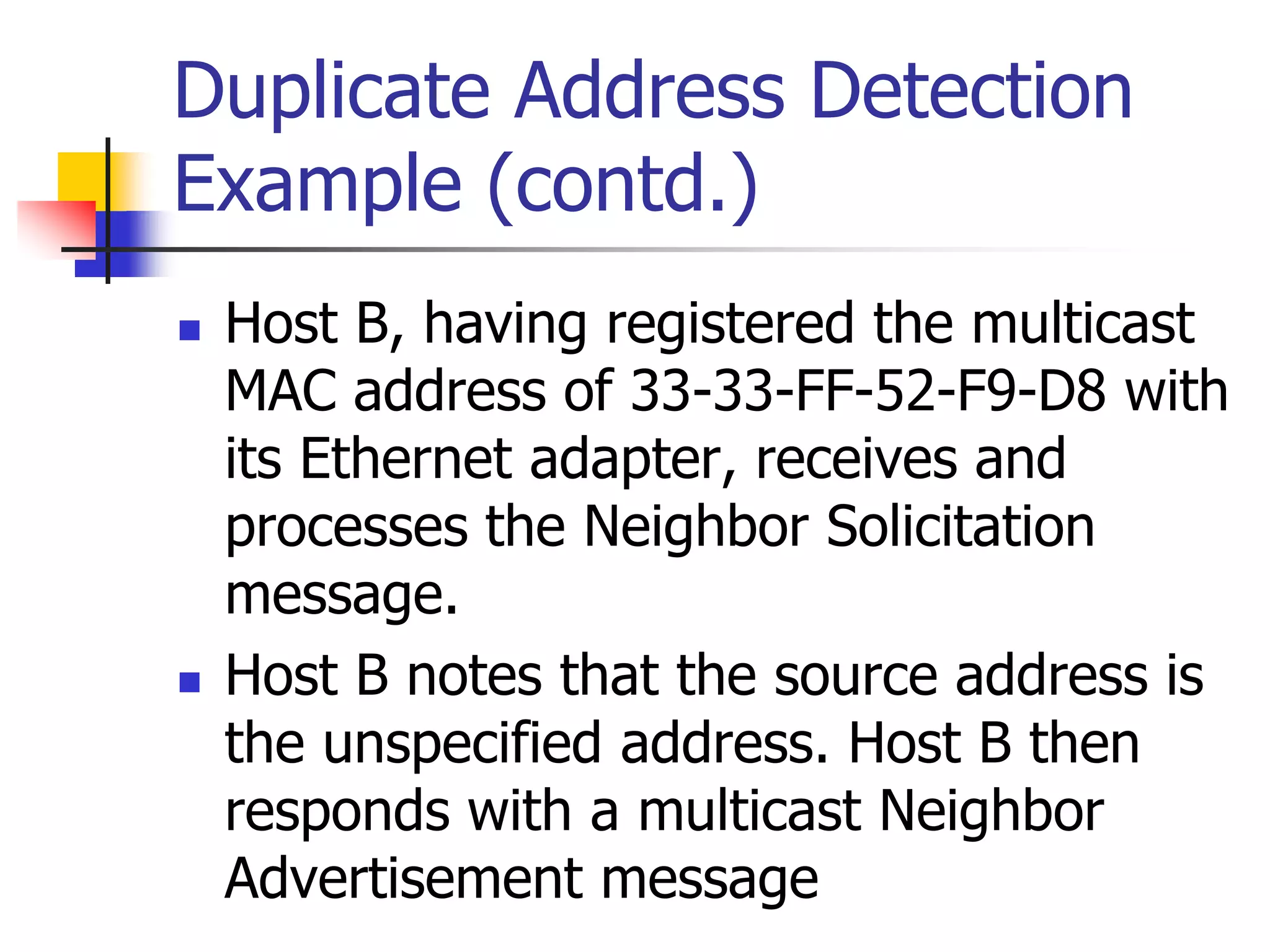 INFT3007
Duplicate Address Detection
Example (contd.)
 Host B, having registered the multicast
MAC address of 33-33-FF-52-F9-D8 with
its Ethernet adapter, receives and
processes the Neighbor Solicitation
message.
 Host B notes that the source address is
the unspecified address. Host B then
responds with a multicast Neighbor
Advertisement message
 