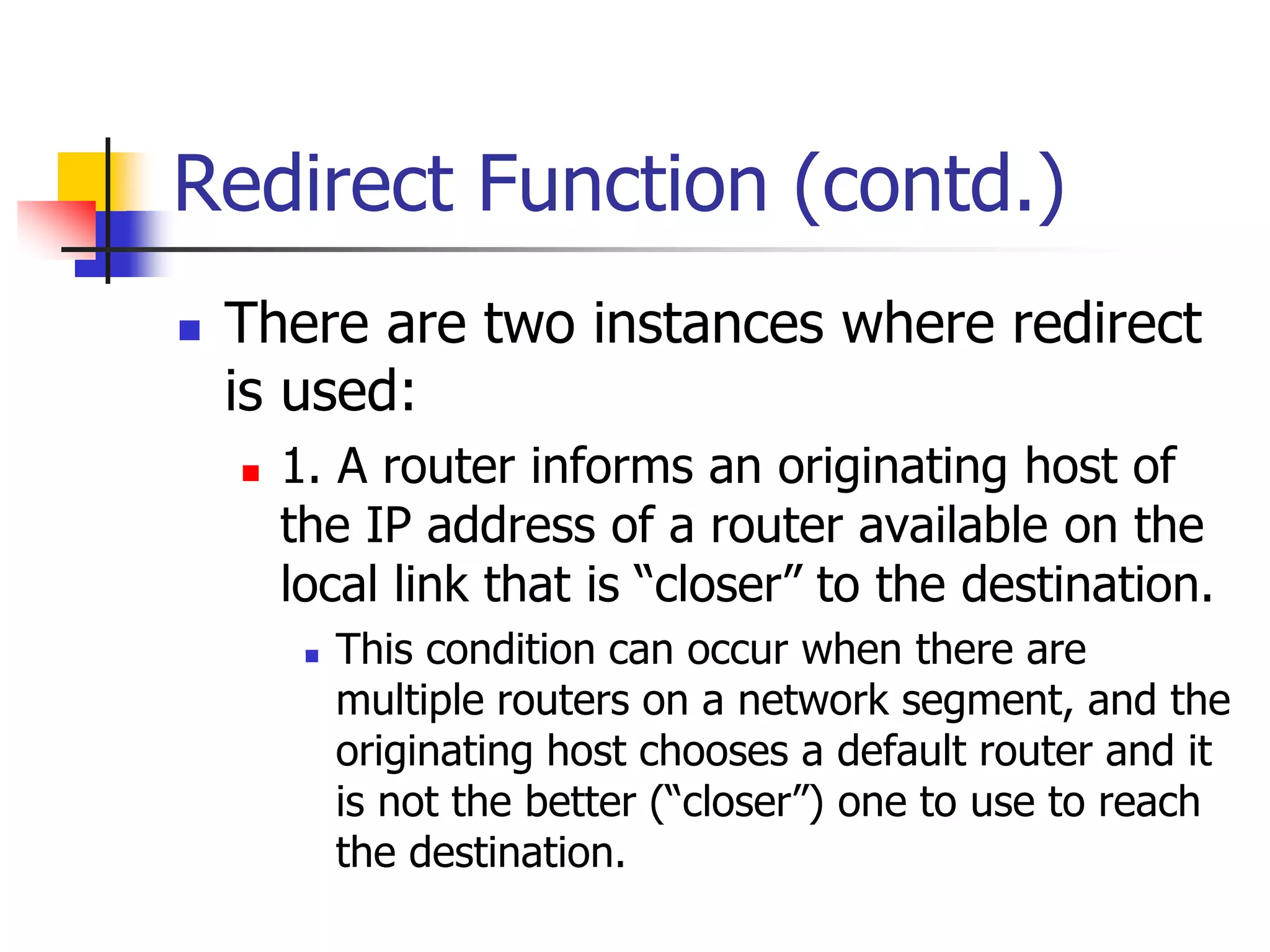 INFT3007
Redirect Function (contd.)
 There are two instances where redirect
is used:
 1. A router informs an originating host of
the IP address of a router available on the
local link that is “closer” to the destination.
 This condition can occur when there are
multiple routers on a network segment, and the
originating host chooses a default router and it
is not the better (“closer”) one to use to reach
the destination.
 