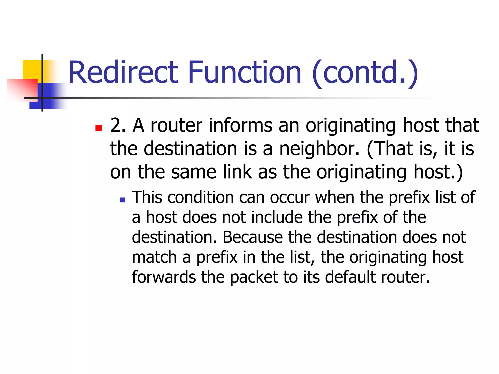 INFT3007
Redirect Function (contd.)
 2. A router informs an originating host that
the destination is a neighbor. (That is, it is
on the same link as the originating host.)
 This condition can occur when the prefix list of
a host does not include the prefix of the
destination. Because the destination does not
match a prefix in the list, the originating host
forwards the packet to its default router.
 