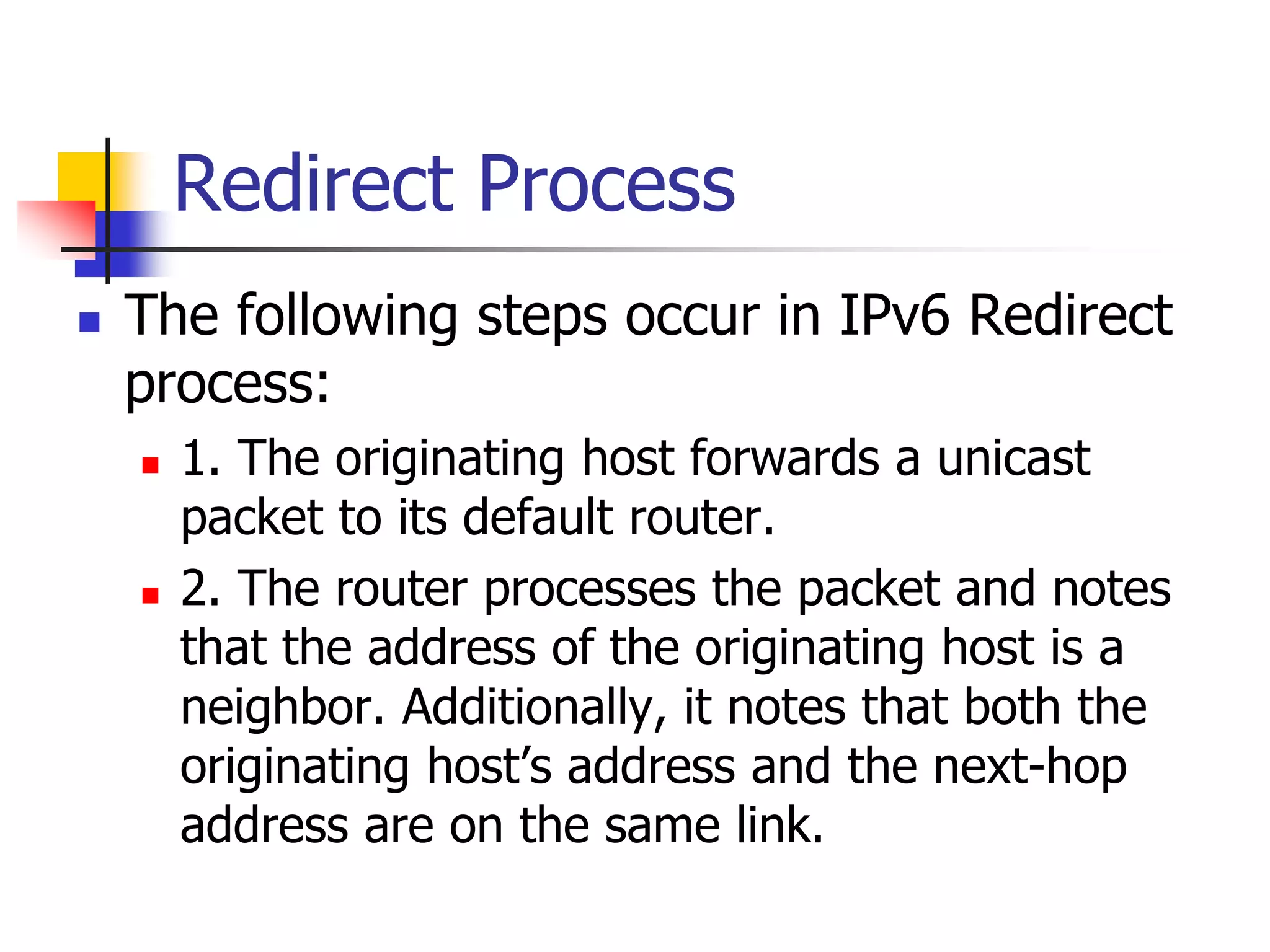 INFT3007
Redirect Process
 The following steps occur in IPv6 Redirect
process:
 1. The originating host forwards a unicast
packet to its default router.
 2. The router processes the packet and notes
that the address of the originating host is a
neighbor. Additionally, it notes that both the
originating host’s address and the next-hop
address are on the same link.
 