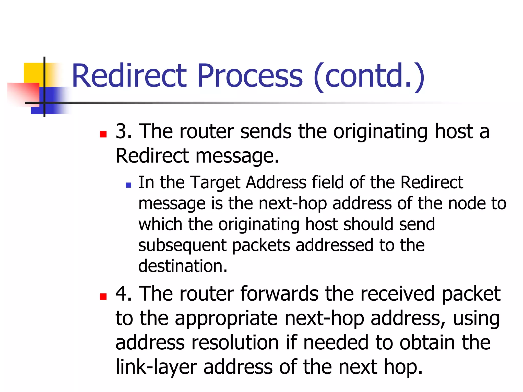 INFT3007
Redirect Process (contd.)
 3. The router sends the originating host a
Redirect message.
 In the Target Address field of the Redirect
message is the next-hop address of the node to
which the originating host should send
subsequent packets addressed to the
destination.
 4. The router forwards the received packet
to the appropriate next-hop address, using
address resolution if needed to obtain the
link-layer address of the next hop.
 