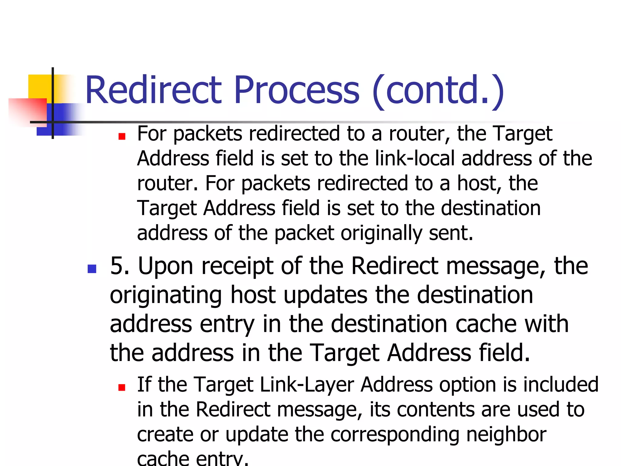 INFT3007
Redirect Process (contd.)
 For packets redirected to a router, the Target
Address field is set to the link-local address of the
router. For packets redirected to a host, the
Target Address field is set to the destination
address of the packet originally sent.
 5. Upon receipt of the Redirect message, the
originating host updates the destination
address entry in the destination cache with
the address in the Target Address field.
 If the Target Link-Layer Address option is included
in the Redirect message, its contents are used to
create or update the corresponding neighbor
 