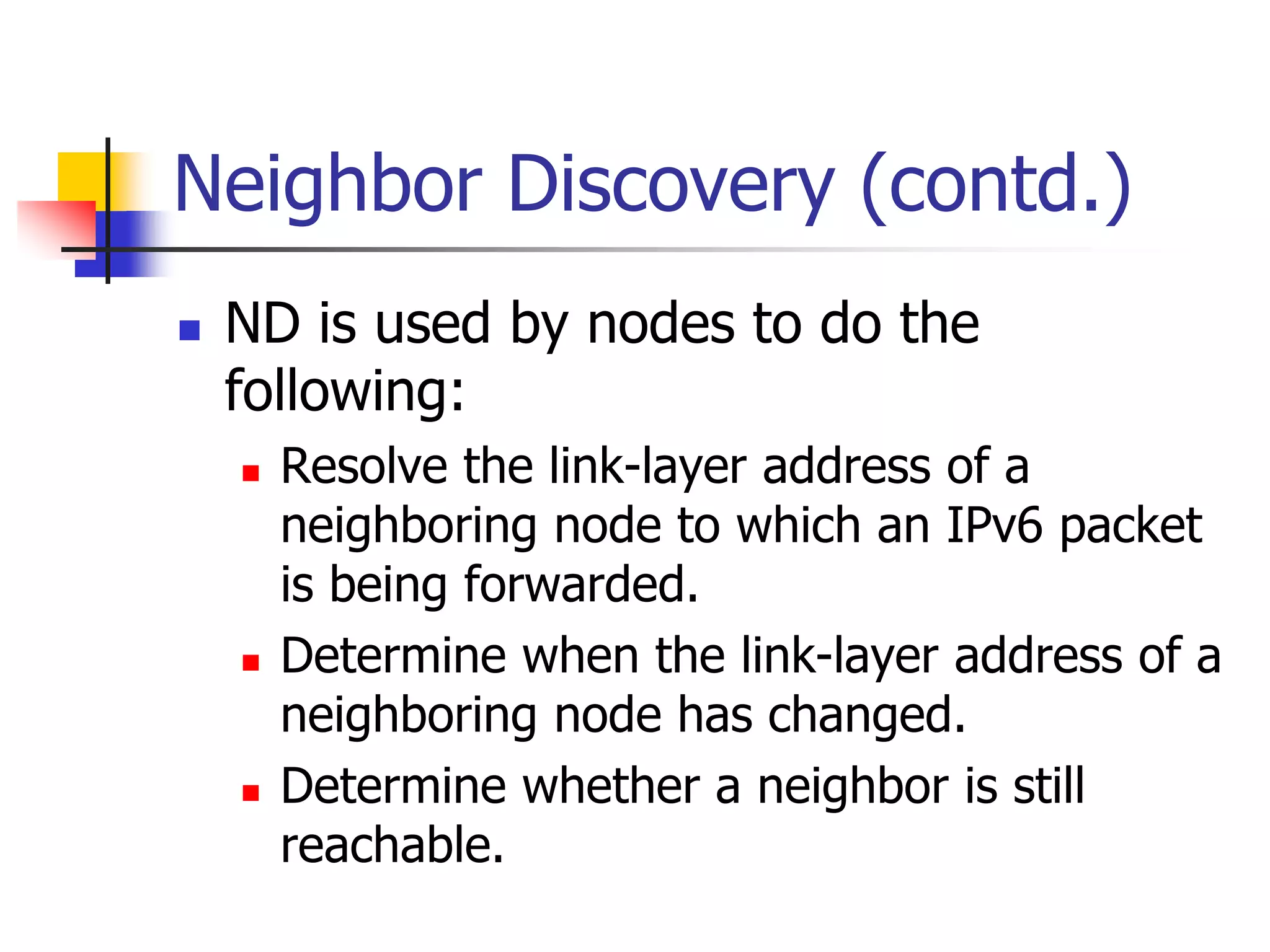 INFT3007
Neighbor Discovery (contd.)
 ND is used by nodes to do the
following:
 Resolve the link-layer address of a
neighboring node to which an IPv6 packet
is being forwarded.
 Determine when the link-layer address of a
neighboring node has changed.
 Determine whether a neighbor is still
reachable.
 
