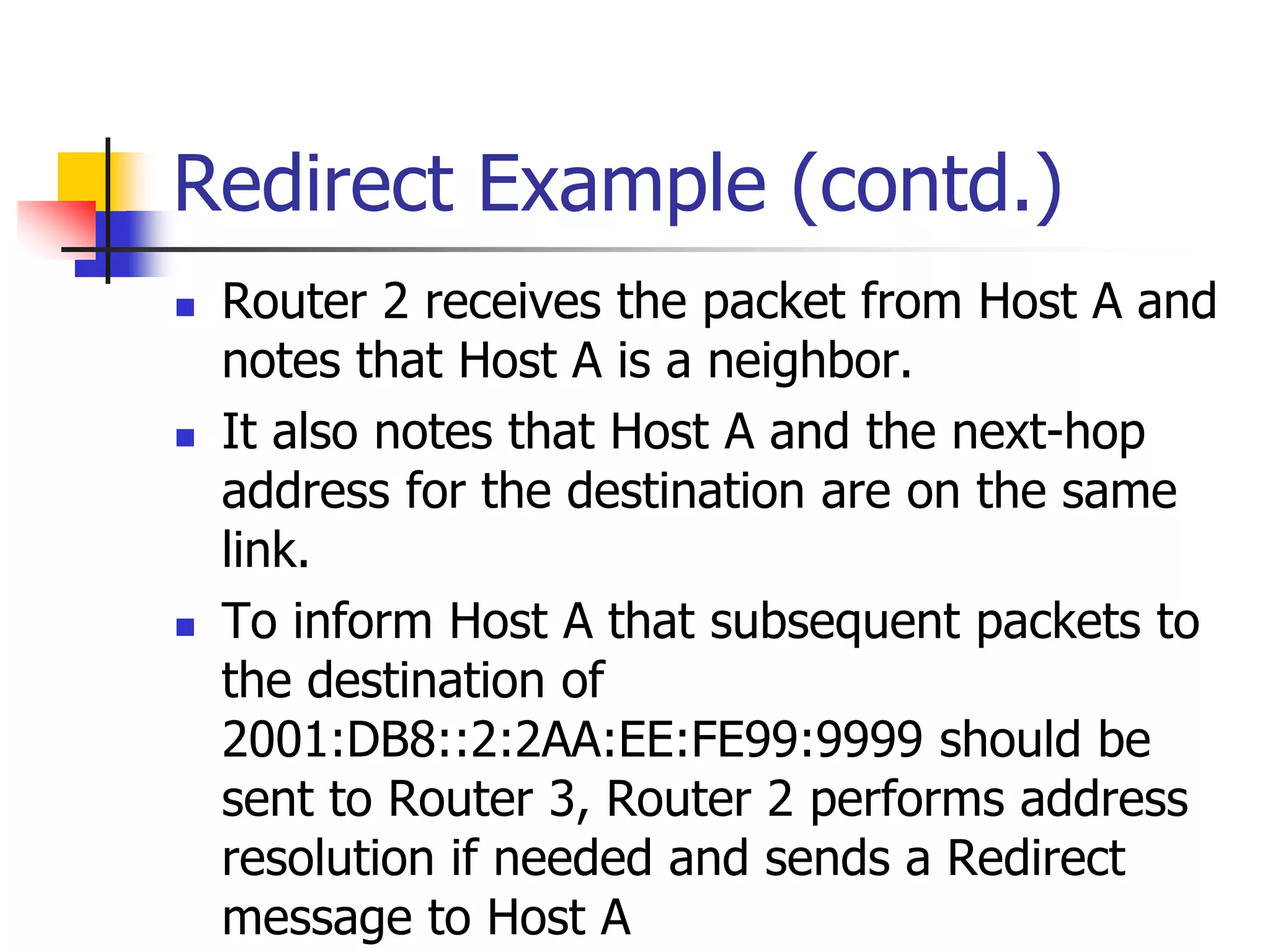 INFT3007
Redirect Example (contd.)
 Router 2 receives the packet from Host A and
notes that Host A is a neighbor.
 It also notes that Host A and the next-hop
address for the destination are on the same
link.
 To inform Host A that subsequent packets to
the destination of
2001:DB8::2:2AA:EE:FE99:9999 should be
sent to Router 3, Router 2 performs address
resolution if needed and sends a Redirect
message to Host A
 