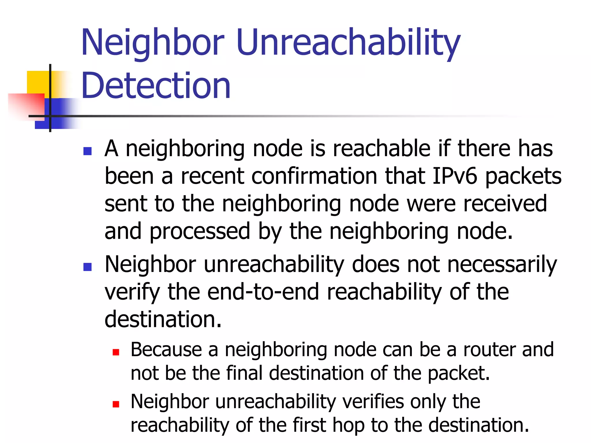 INFT3007
Neighbor Unreachability
Detection
 A neighboring node is reachable if there has
been a recent confirmation that IPv6 packets
sent to the neighboring node were received
and processed by the neighboring node.
 Neighbor unreachability does not necessarily
verify the end-to-end reachability of the
destination.
 Because a neighboring node can be a router and
not be the final destination of the packet.
 Neighbor unreachability verifies only the
reachability of the first hop to the destination.
 