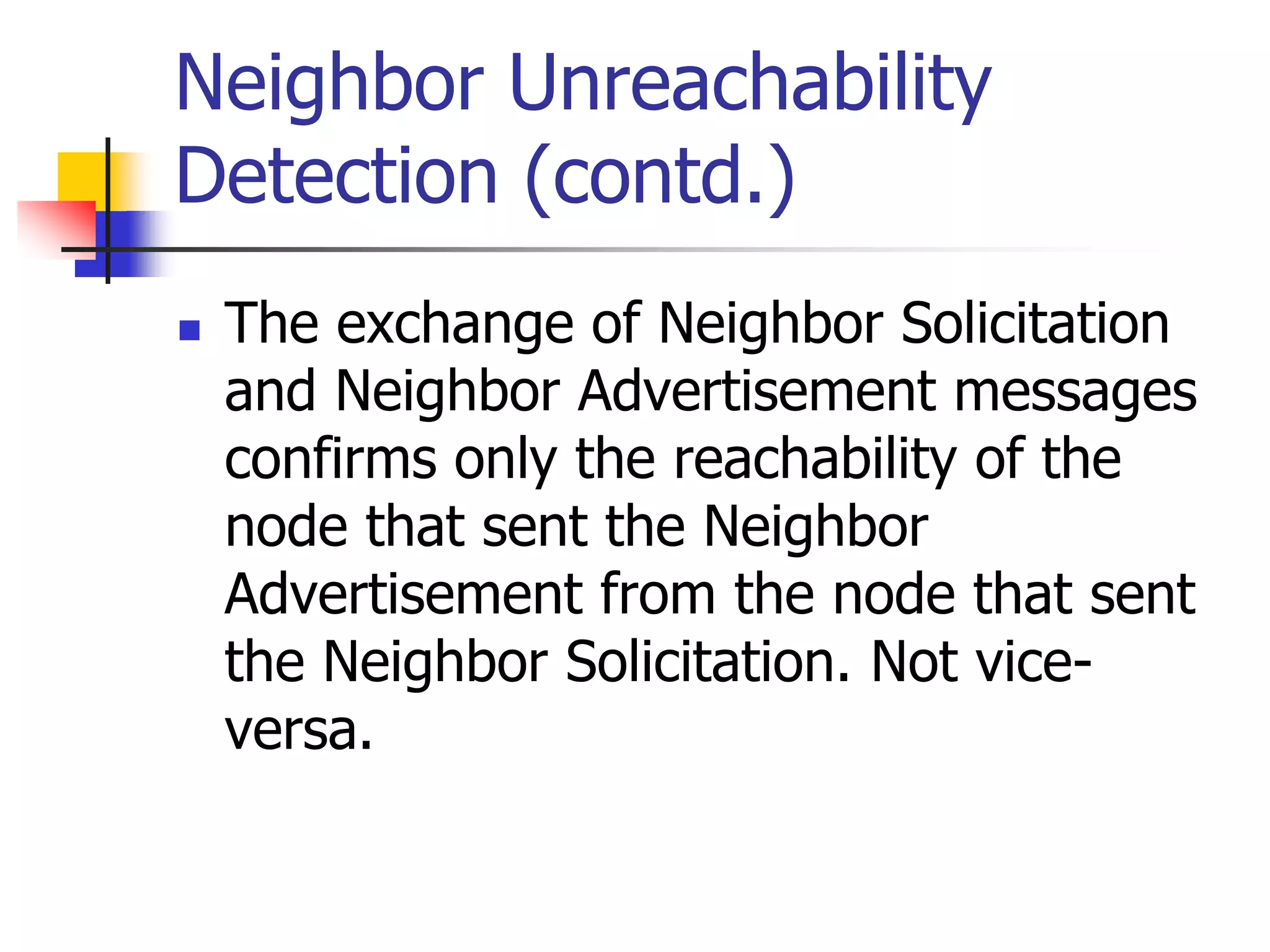 INFT3007
Neighbor Unreachability
Detection (contd.)
 The exchange of Neighbor Solicitation
and Neighbor Advertisement messages
confirms only the reachability of the
node that sent the Neighbor
Advertisement from the node that sent
the Neighbor Solicitation. Not vice-
versa.
 