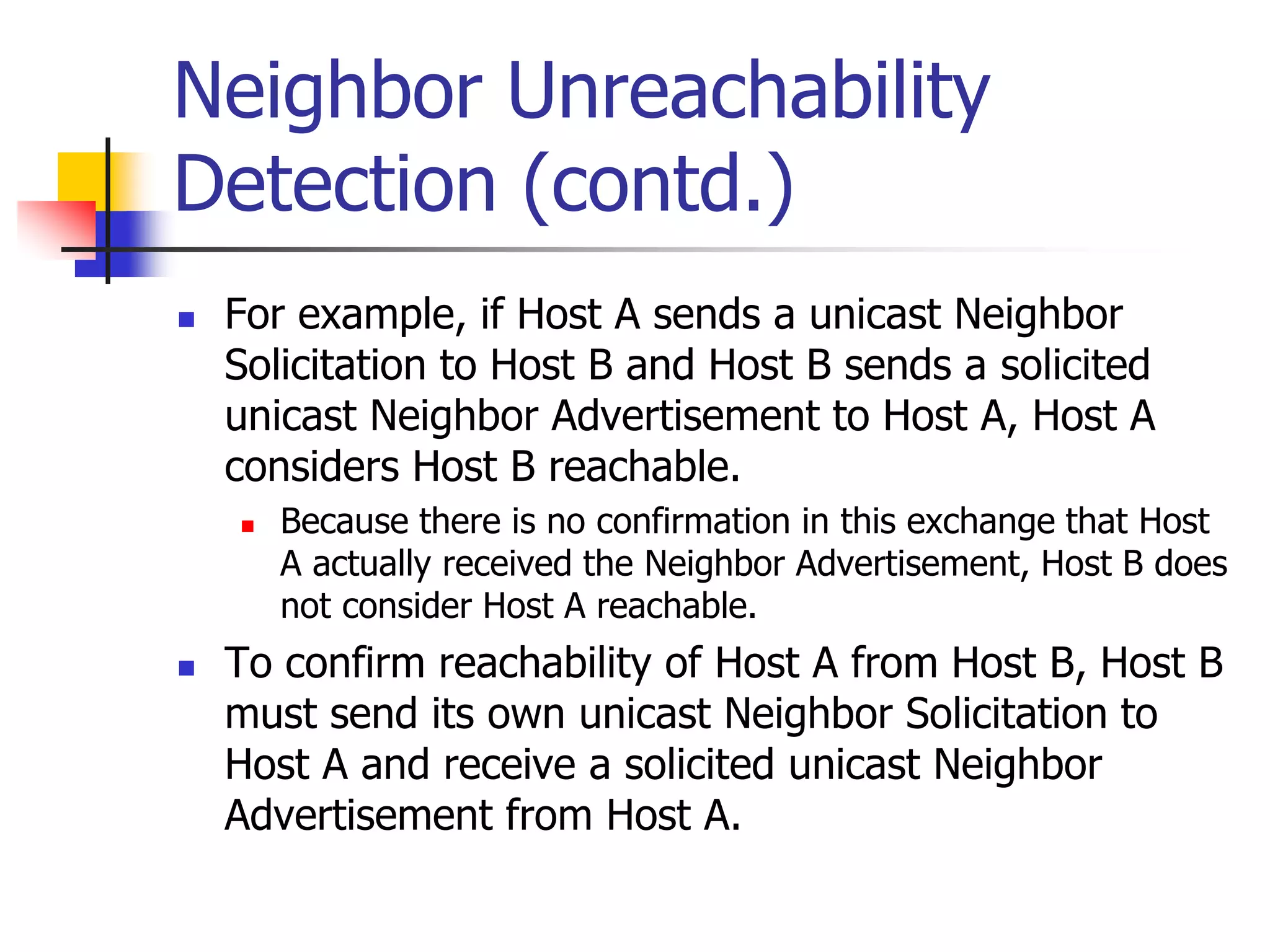 INFT3007
Neighbor Unreachability
Detection (contd.)
 For example, if Host A sends a unicast Neighbor
Solicitation to Host B and Host B sends a solicited
unicast Neighbor Advertisement to Host A, Host A
considers Host B reachable.
 Because there is no confirmation in this exchange that Host
A actually received the Neighbor Advertisement, Host B does
not consider Host A reachable.
 To confirm reachability of Host A from Host B, Host B
must send its own unicast Neighbor Solicitation to
Host A and receive a solicited unicast Neighbor
Advertisement from Host A.
 