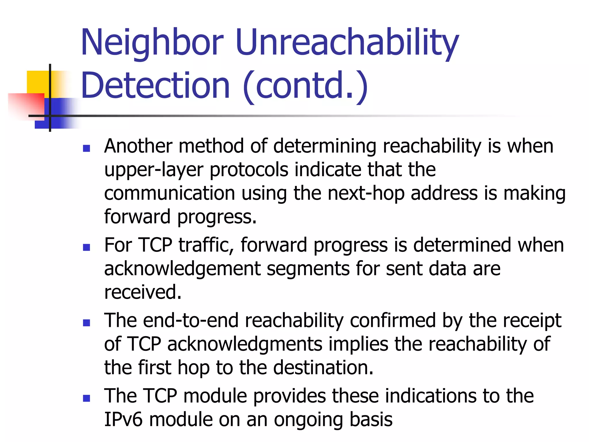 INFT3007
Neighbor Unreachability
Detection (contd.)
 Another method of determining reachability is when
upper-layer protocols indicate that the
communication using the next-hop address is making
forward progress.
 For TCP traffic, forward progress is determined when
acknowledgement segments for sent data are
received.
 The end-to-end reachability confirmed by the receipt
of TCP acknowledgments implies the reachability of
the first hop to the destination.
 The TCP module provides these indications to the
IPv6 module on an ongoing basis
 
