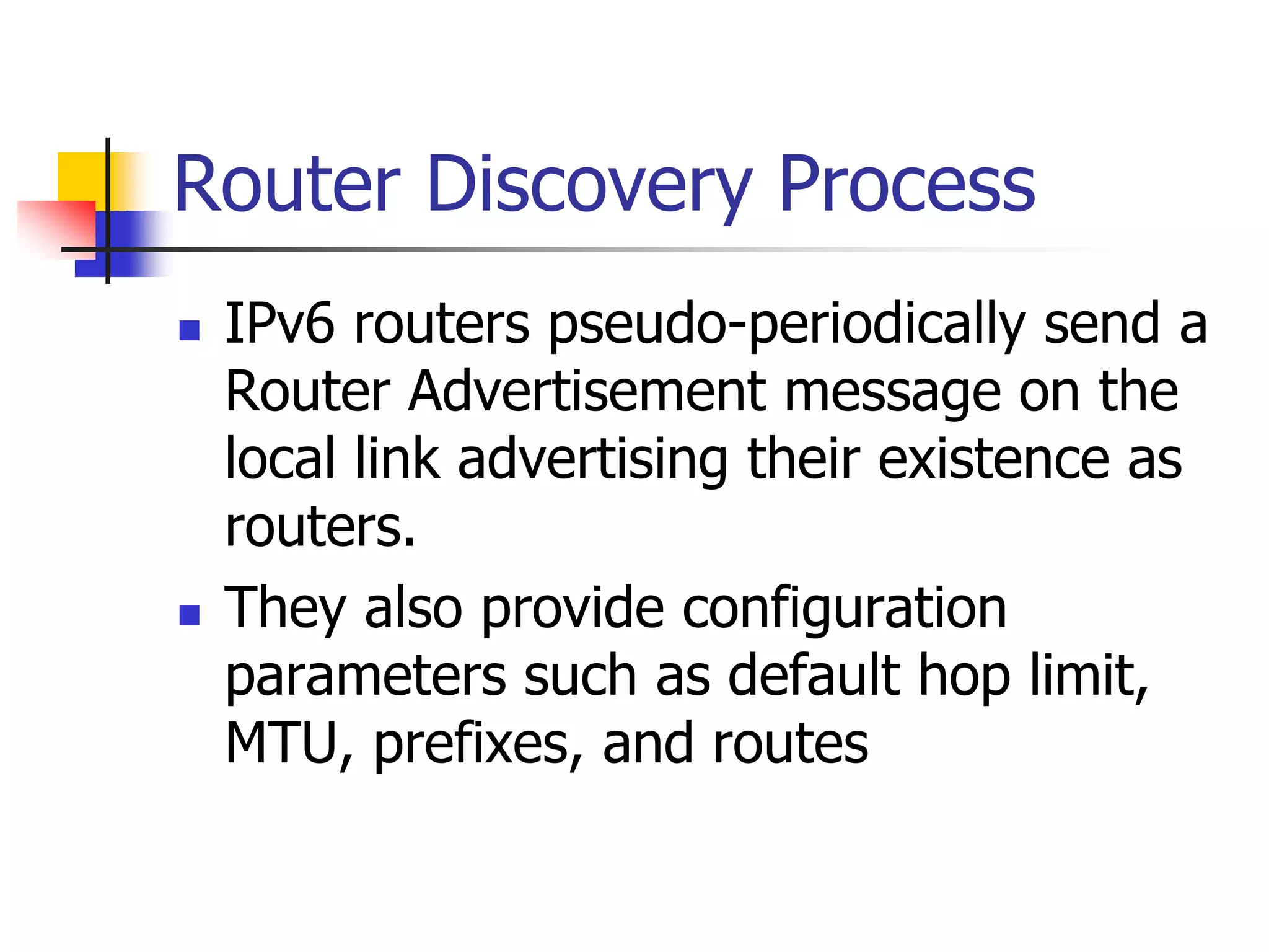 INFT3007
Router Discovery Process
 IPv6 routers pseudo-periodically send a
Router Advertisement message on the
local link advertising their existence as
routers.
 They also provide configuration
parameters such as default hop limit,
MTU, prefixes, and routes
 