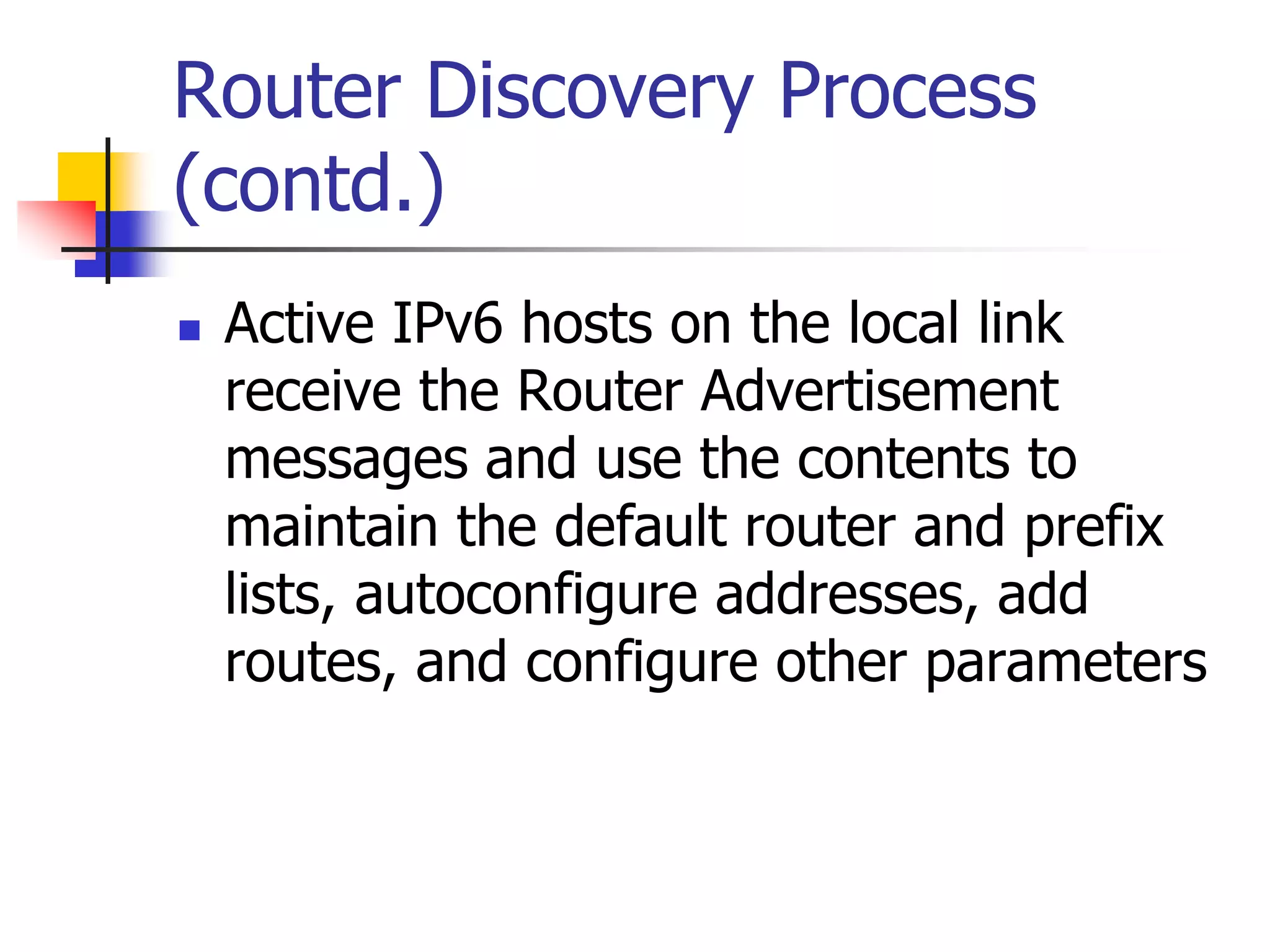 INFT3007
Router Discovery Process
(contd.)
 Active IPv6 hosts on the local link
receive the Router Advertisement
messages and use the contents to
maintain the default router and prefix
lists, autoconfigure addresses, add
routes, and configure other parameters
 