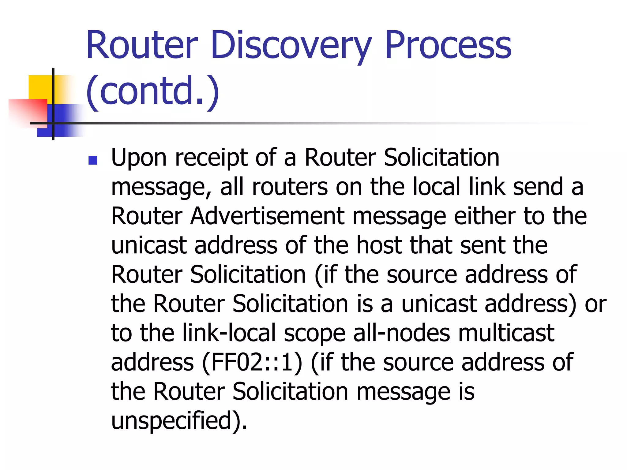 INFT3007
Router Discovery Process
(contd.)
 Upon receipt of a Router Solicitation
message, all routers on the local link send a
Router Advertisement message either to the
unicast address of the host that sent the
Router Solicitation (if the source address of
the Router Solicitation is a unicast address) or
to the link-local scope all-nodes multicast
address (FF02::1) (if the source address of
the Router Solicitation message is
unspecified).
 