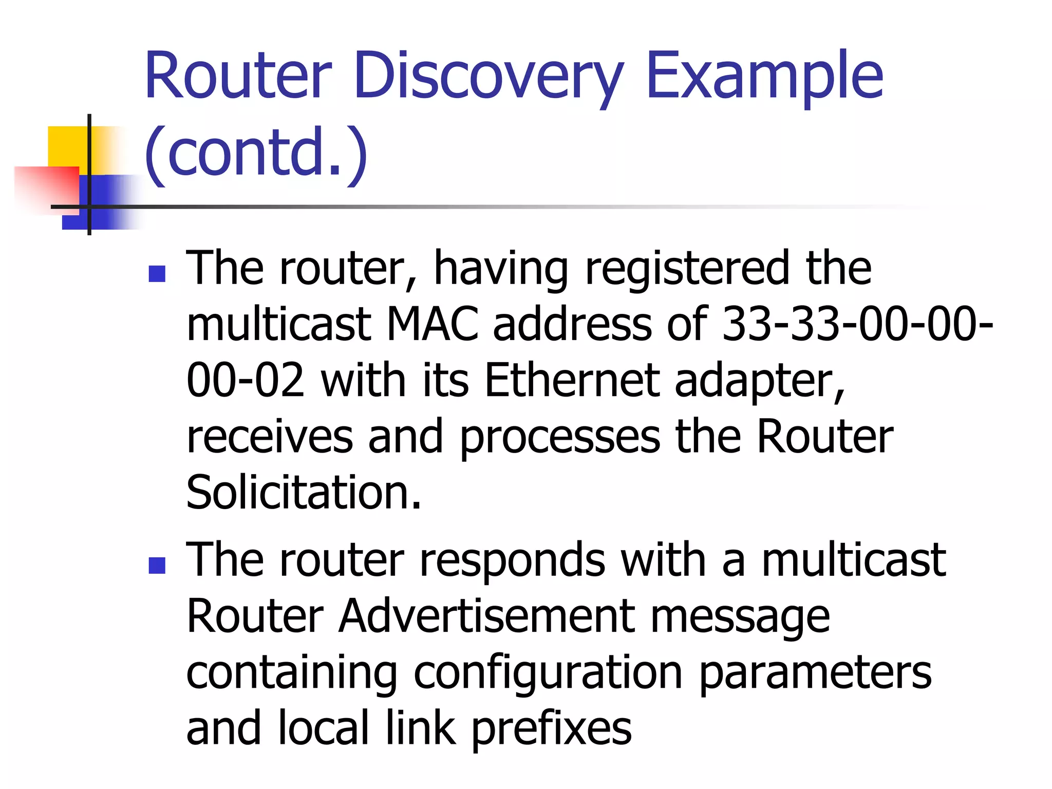 INFT3007
Router Discovery Example
(contd.)
 The router, having registered the
multicast MAC address of 33-33-00-00-
00-02 with its Ethernet adapter,
receives and processes the Router
Solicitation.
 The router responds with a multicast
Router Advertisement message
containing configuration parameters
and local link prefixes
 