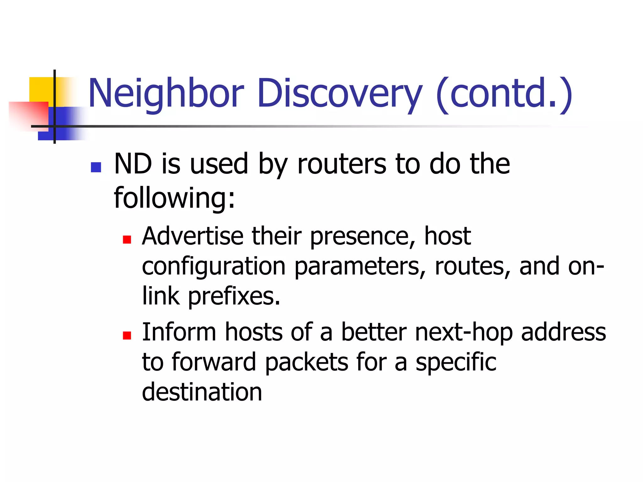 INFT3007
Neighbor Discovery (contd.)
 ND is used by routers to do the
following:
 Advertise their presence, host
configuration parameters, routes, and on-
link prefixes.
 Inform hosts of a better next-hop address
to forward packets for a specific
destination
 