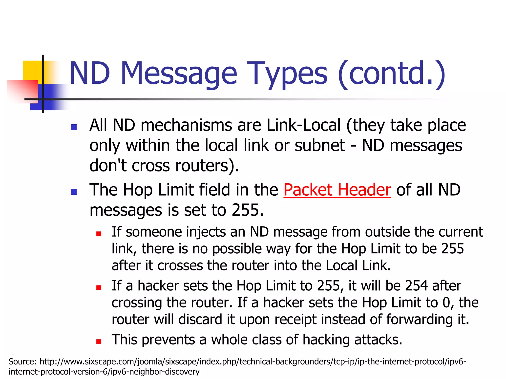 INFT3007
ND Message Types (contd.)
 All ND mechanisms are Link-Local (they take place
only within the local link or subnet - ND messages
don't cross routers).
 The Hop Limit field in the Packet Header of all ND
messages is set to 255.
 If someone injects an ND message from outside the current
link, there is no possible way for the Hop Limit to be 255
after it crosses the router into the Local Link.
 If a hacker sets the Hop Limit to 255, it will be 254 after
crossing the router. If a hacker sets the Hop Limit to 0, the
router will discard it upon receipt instead of forwarding it.
 This prevents a whole class of hacking attacks.
Source: http://www.sixscape.com/joomla/sixscape/index.php/technical-backgrounders/tcp-ip/ip-the-internet-protocol/ipv6-
internet-protocol-version-6/ipv6-neighbor-discovery
 