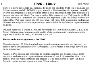 1                                IPv6 - Linux                              Luiz Arthur

    IPv6 é o novo protocolo da camada de rede (no modelo OSI), ou a camada de
    Inter-rede (no modelo TCP/IP) o qual sucede o IPv4 (conhecido apenas como IP).
    O IPv4 foi projetado a muito tempo atrás e seu endereçamento esta deixando a
    desejar na Internet atual. Por isto, a maior diferença entre o IPv6 quanto ao IPv4
    é com certeza o aumento do tamanho de representação de hosts dentro do
    cabeçalho IPv6 que passa de 32 bits para 128 bits. Isto possibilita endereças
    bilhares de máquinas sem se preocupar com a falta de endereços representados
    na rede.

    O Linux começou a tratar o IPv6 em novembro de 1996 com o Kernel 2.1.8, mas
    foram códigos experimentais nada muito sério, sendo então tratado com mais
    rigor em outubro de 2000, no Kernel 2.4 e 2.6.

    Formato do endereçamento do IPv6

    Um número de 128 bits é muito longo, e se fosse representado em decimal, tal
    como o IPv4 seriam necessário ~39 dígitos. Isto tornaria o endereço IPv6 difícil
    de se memorizar.

    Assim, o IPv6 adotou um esquema de endereçamento em hexadecimal, neste
    esquema endereçamos representamos de uma só vez 4 bits (conhecidos como
    nibble) que são representados por dígitos 0-9 ou caracteres a-f (10-15). Este
    formato reduz o endereçamento para 32 caracteres.
 
