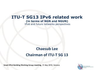 ITU-T SG13 IPv6 related work (in terms of NGN and NGUN)  IPv6 and future networks perspectives Chaesub Lee Chairman of ITU-T SG 13 Smart IPv6 Building Working Group meeting , 31 May 2010, Geneva 
