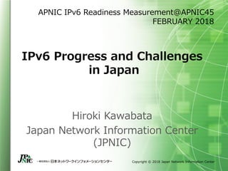 Copyright © 2018 Japan Network Information Center
IPv6 Progress and Challenges
in Japan
APNIC IPv6 Readiness Measurement＠APNIC45
FEBRUARY 2018
Hiroki Kawabata
Japan Network Information Center
(JPNIC)
 