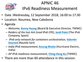 APNIC 46
IPv6 Readiness Measurement
• Date :Wednesday, 12 September 2018, 16:00 to 17:30
• Location: Noumea, New Caledonia
• Agenda
– Welcome, Kenny Huang (Board & Executive Director, TWNIC)
– Raiders of the lost Ark (read IPv6 CPE), Jordi Palet (The IPv6
Company, Spain)
– IPv6-only network for containers orchestration, Valentin
Ouvrard (Nautile Sarl)
– India IPv6 measurement, Anurag Bhatia (Hurricane Electric,
India)
– AP IPv6 readiness measurement, Ching-Heng Ku (TWNIC)
• There are more than 60 attendance in this session.
 