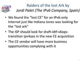 Raiders of the lost Ark by
Jordi Palet (The IPv6 Company, Spain)
• We found the “lost CE” for an IPv6-only
Internet just like Indiana Jones was looking for
the “lost ark”
• The ISP should look for draft-idtf-v6ops-
transition ipv4aas in the new CE acquisition
• The CE vendor will have more business
opportunities complying with it
4
 
