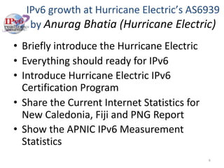 IPv6 growth at Hurricane Electric’s AS6939
by Anurag Bhatia (Hurricane Electric)
• Briefly introduce the Hurricane Electric
• Everything should ready for IPv6
• Introduce Hurricane Electric IPv6
Certification Program
• Share the Current Internet Statistics for
New Caledonia, Fiji and PNG Report
• Show the APNIC IPv6 Measurement
Statistics
6
 
