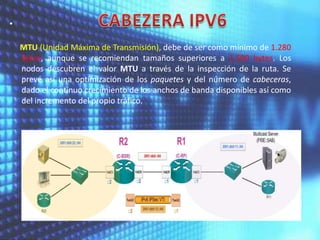 •
MTU (Unidad Máxima de Transmisión), debe de ser como mínimo de 1.280
bytes, aunque se recomiendan tamaños superiores a 1.500 bytes. Los
nodos descubren el valor MTU a través de la inspección de la ruta. Se
prevé así una optimización de los paquetes y del número de cabeceras,
dado el continuo crecimiento de los anchos de banda disponibles así como
del incremento del propio tráfico.

 