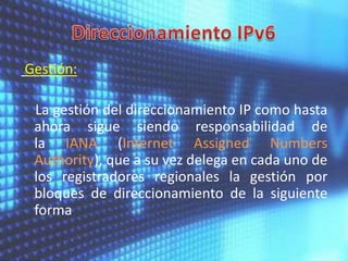 Gestión:

La gestión del direccionamiento IP como hasta
ahora sigue siendo responsabilidad de
la IANA (Internet Assigned Numbers
Authority), que a su vez delega en cada uno de
los registradores regionales la gestión por
bloques de direccionamiento de la siguiente
forma

 