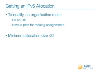 Getting an IPv6 Allocation
• To qualify, an organisation must:
- Be an LIR
- Have a plan for making assignments
• Minimum allocation size /32
10
 