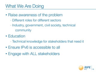 What We Are Doing
• Raise awareness of the problem
- Different roles for different sectors
- Industry, government, civil society, technical
community
• Education
- Technical knowledge for stakeholders that need it
• Ensure IPv6 is accessible to all
• Engage with ALL stakeholders
18
 