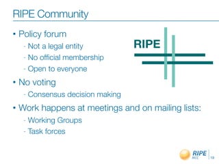 • Policy forum
- Not a legal entity
- No ofﬁcial membership
- Open to everyone
• No voting
- Consensus decision making
• Work happens at meetings and on mailing lists:
- Working Groups
- Task forces
19
RIPE Community
 