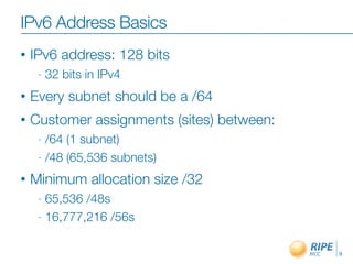 IPv6 Address Basics
• IPv6 address: 128 bits
- 32 bits in IPv4
• Every subnet should be a /64
• Customer assignments (sites) between:
- /64 (1 subnet)
- /48 (65,536 subnets)
• Minimum allocation size /32
- 65,536 /48s
- 16,777,216 /56s
9
 