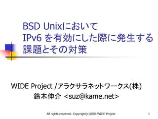 All rights reserved. Copyright(c)2006 WIDE Project 1
BSD Unixにおいて
IPv6 を有効にした際に発生する
課題とその対策
WIDE Project /アラクサラネットワークス(株)
鈴木伸介 <suz@kame.net>
 