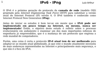 1                                  IPv6 - IPng                         Luiz Arthur


    O IPv6 é a próxima geração do protocolo da camada de rede (modelo OSI)
    projetado pela Internet Enginnering Task Force (IETF) para substituir a versão
    atual do Internet Protocol (IP) versão 4. O IPv6 também é conhecido como
    Internet Protocol New Generation (IPng).

    Antes de iniciar os estudos é bom ter-se em mente que o IPv6 pode ser
    implementado em pouco tempo na Internet, ou mesmo, nunca ser
    implementado! Então, o objetivo deste estudo é refletir sobre o processo
    evolucionário em andamento e examinar um dos mais importantes esforços de
    engenharia já empreendidos, que é a mudança de um protocolo que engrena a
    rede mundial de computadores.

    Porém, uma coisa é certa o protocolo IPv4 atual tem de ser melhorado para
    adaptar-se ao mundo atual globalizado, já que este o mundo atualmente necessita
    de mais endereços representados na Internet e principalmente mais segurança, o
    que não é o foco do IPv4.
 