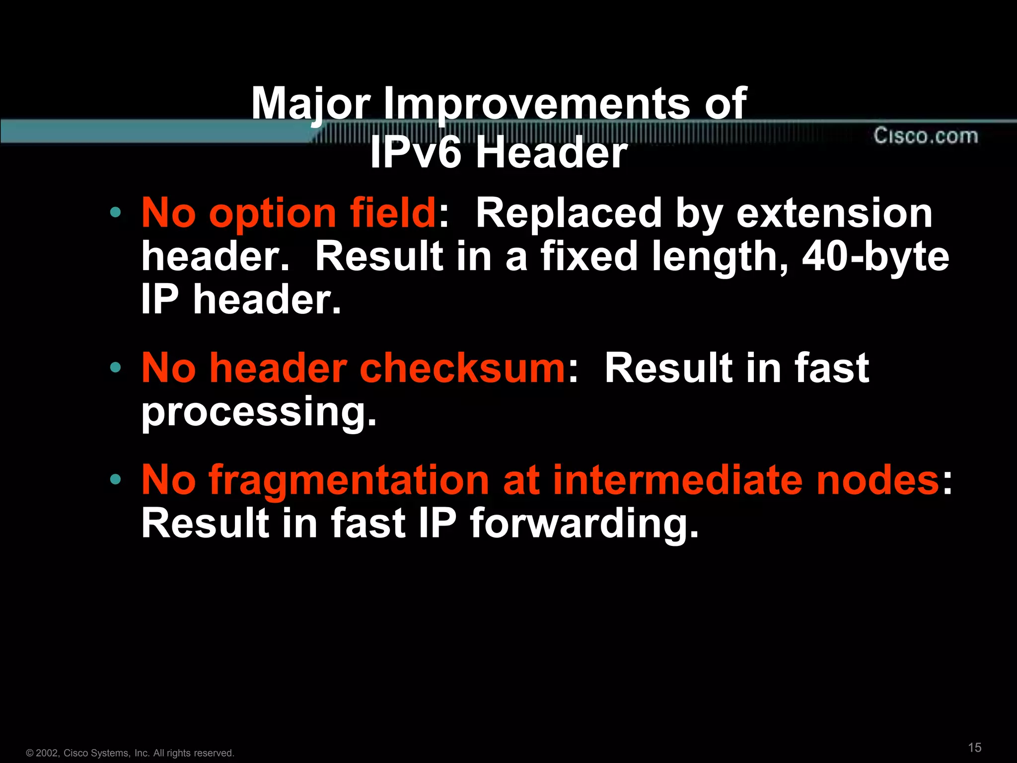 Major Improvements of
                                                        IPv6 Header
                  • No option field: Replaced by extension
                    header. Result in a fixed length, 40-byte
                    IP header.
                  • No header checksum: Result in fast
                    processing.
                  • No fragmentation at intermediate nodes:
                    Result in fast IP forwarding.




© 2002, Cisco Systems, Inc. All rights reserved.                           15
 