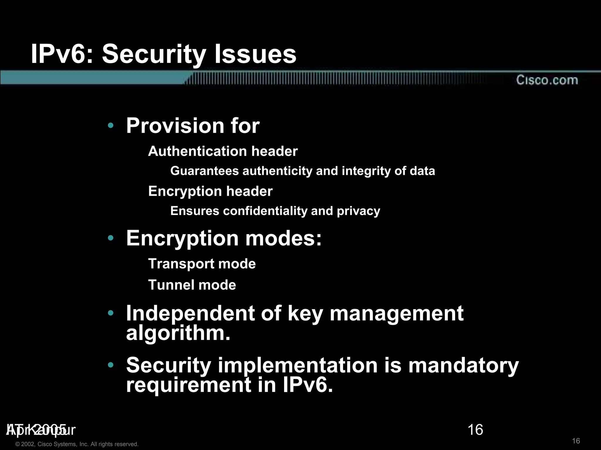 IPv6: Security Issues

                                    • Provision for
                                                    Authentication header
                                                       Guarantees authenticity and integrity of data
                                                    Encryption header
                                                       Ensures confidentiality and privacy

                                    • Encryption modes:
                                                    Transport mode
                                                    Tunnel mode

                                    • Independent of key management
                                      algorithm.
                                    • Security implementation is mandatory
                                      requirement in IPv6.
IIT 2005
AprKanpur                                                                                              16
 © 2002, Cisco Systems, Inc. All rights reserved.                                                           16
 