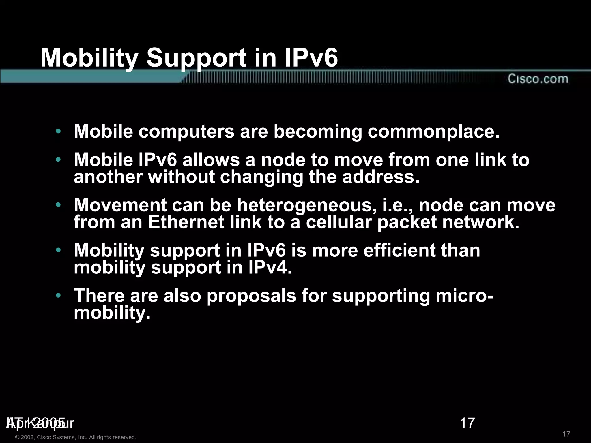 Mobility Support in IPv6

                • Mobile computers are becoming commonplace.
                • Mobile IPv6 allows a node to move from one link to
                  another without changing the address.
                • Movement can be heterogeneous, i.e., node can move
                  from an Ethernet link to a cellular packet network.
                • Mobility support in IPv6 is more efficient than
                  mobility support in IPv4.
                • There are also proposals for supporting micro-
                  mobility.




IIT 2005
AprKanpur                                                   17
 © 2002, Cisco Systems, Inc. All rights reserved.                       17
 