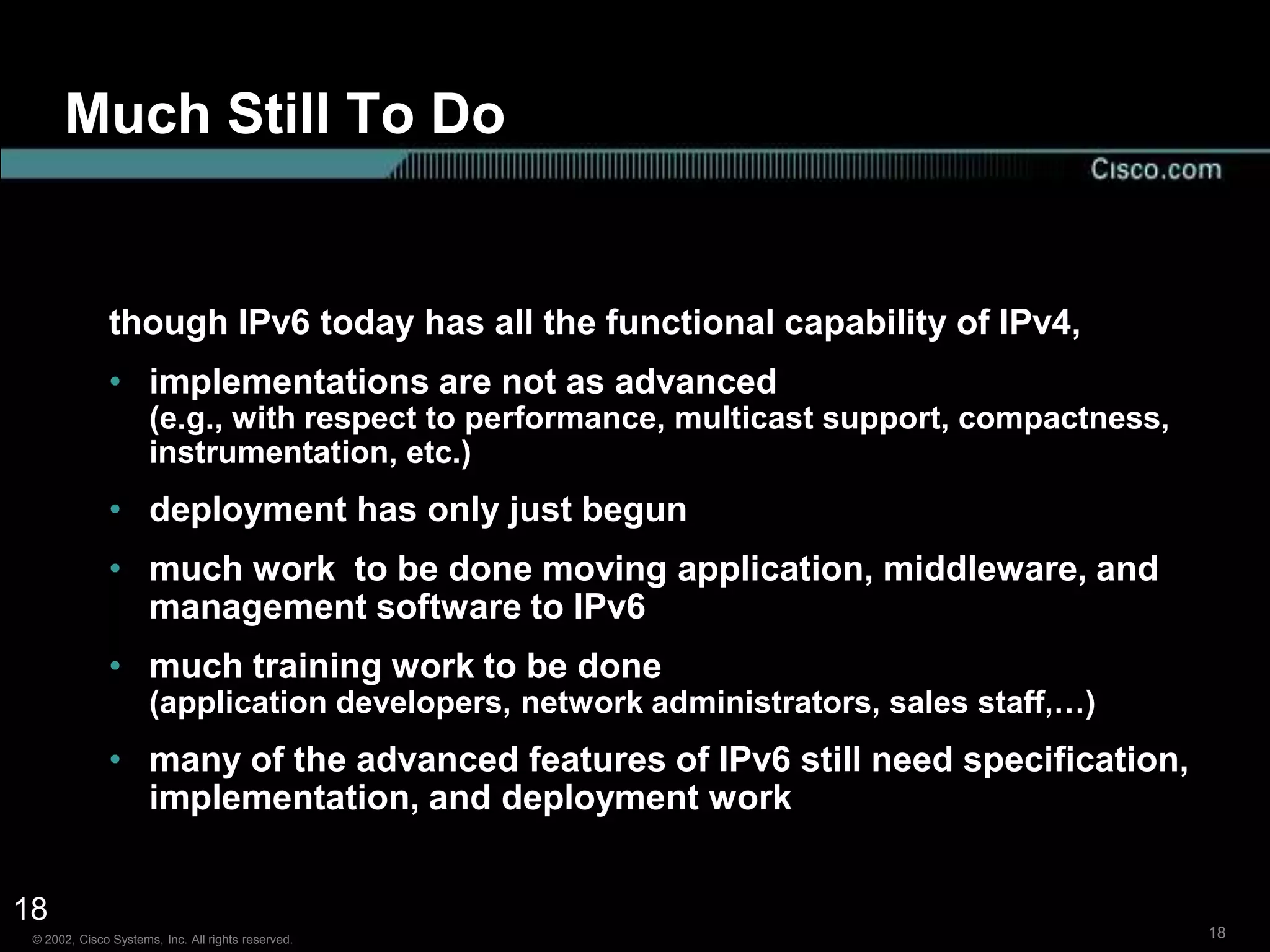 Much Still To Do


               though IPv6 today has all the functional capability of IPv4,
               • implementations are not as advanced
                      (e.g., with respect to performance, multicast support, compactness,
                      instrumentation, etc.)
               • deployment has only just begun
               • much work to be done moving application, middleware, and
                 management software to IPv6
               • much training work to be done
                      (application developers, network administrators, sales staff,…)
               • many of the advanced features of IPv6 still need specification,
                 implementation, and deployment work


18
 © 2002, Cisco Systems, Inc. All rights reserved.                                           18
 